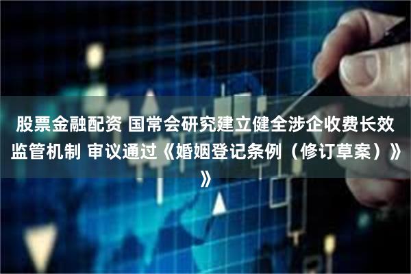 股票金融配资 国常会研究建立健全涉企收费长效监管机制 审议通过《婚姻登记条例（修订草案）》