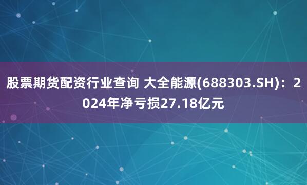 股票期货配资行业查询 大全能源(688303.SH)：2024年净亏损27.18亿元