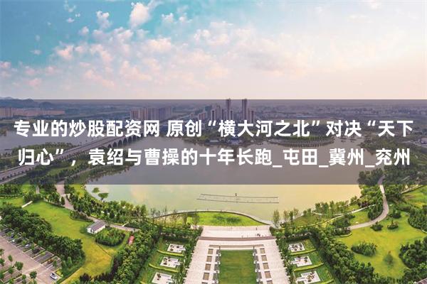 专业的炒股配资网 原创“横大河之北”对决“天下归心”，袁绍与曹操的十年长跑_屯田_冀州_兖州