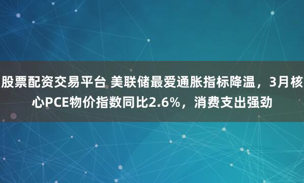 股票配资交易平台 美联储最爱通胀指标降温，3月核心PCE物价指数同比2.6%，消费支出强劲