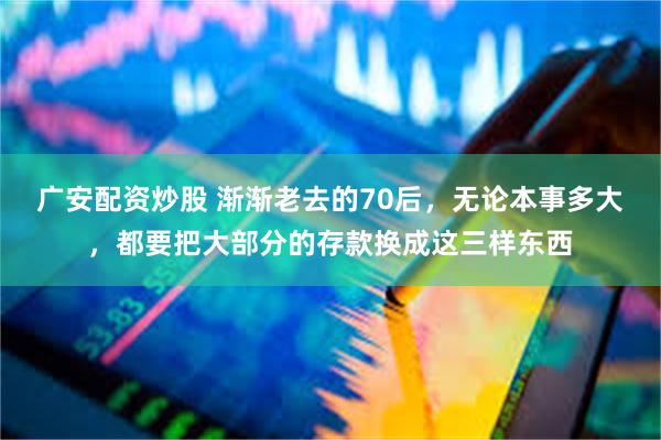 广安配资炒股 渐渐老去的70后，无论本事多大，都要把大部分的存款换成这三样东西