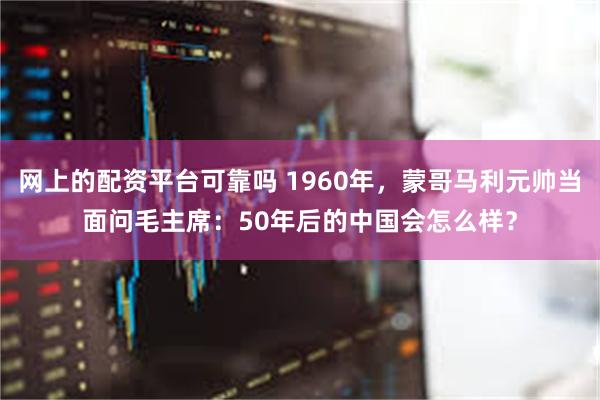 网上的配资平台可靠吗 1960年，蒙哥马利元帅当面问毛主席：50年后的中国会怎么样？