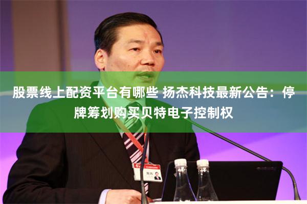 股票线上配资平台有哪些 扬杰科技最新公告：停牌筹划购买贝特电子控制权