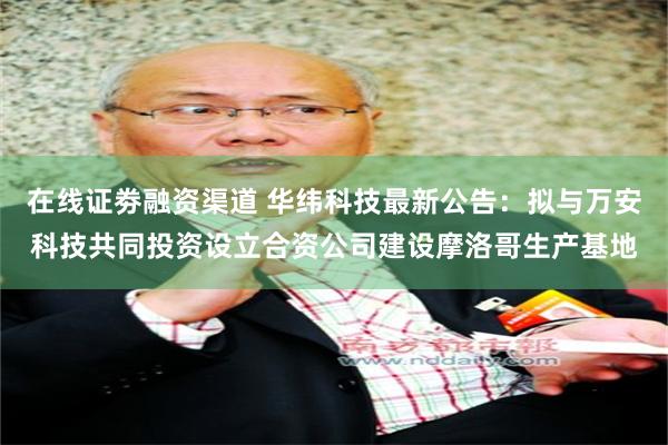 在线证劵融资渠道 华纬科技最新公告：拟与万安科技共同投资设立合资公司建设摩洛哥生产基地