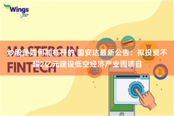 炒股是如何加杠杆的 国安达最新公告：拟投资不超2亿元建设低空经济产业园项目