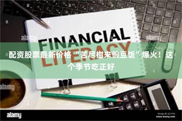 配资股票最新价格 “苦尽柑来豌豆饭”爆火！这个季节吃正好
