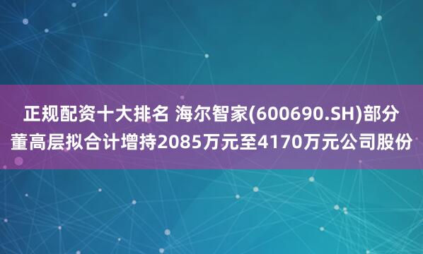 正规配资十大排名 海尔智家(600690.SH)部分董高层拟合计增持2085万元至4170万元公司股份