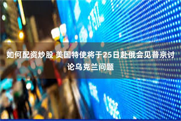 如何配资炒股 美国特使将于25日赴俄会见普京讨论乌克兰问题