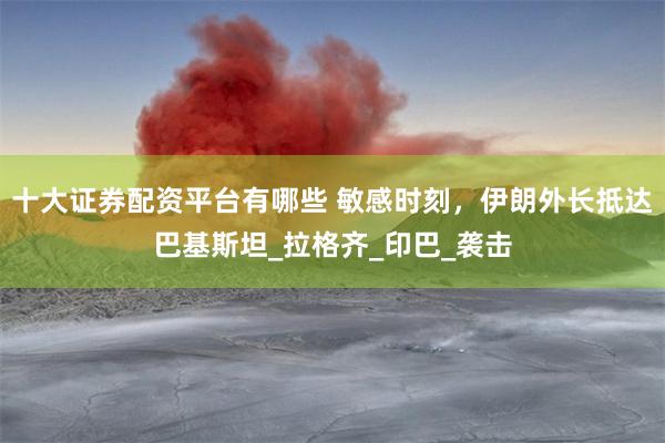 十大证券配资平台有哪些 敏感时刻，伊朗外长抵达巴基斯坦_拉格齐_印巴_袭击