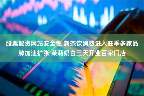 股票配资网站安全性 新茶饮消费进入旺季多家品牌加速扩张 茉莉奶白三天开业百家门店