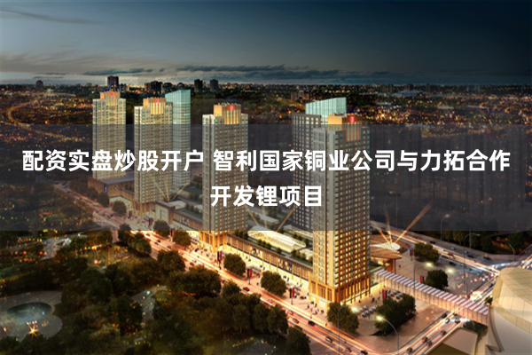配资实盘炒股开户 智利国家铜业公司与力拓合作开发锂项目