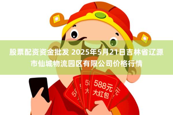股票配资资金批发 2025年5月21日吉林省辽源市仙城物流园区有限公司价格行情