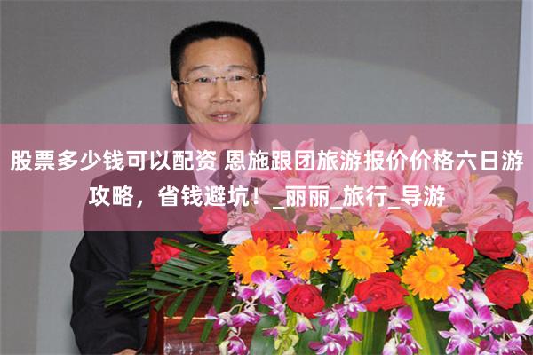 股票多少钱可以配资 恩施跟团旅游报价价格六日游攻略，省钱避坑！_丽丽_旅行_导游