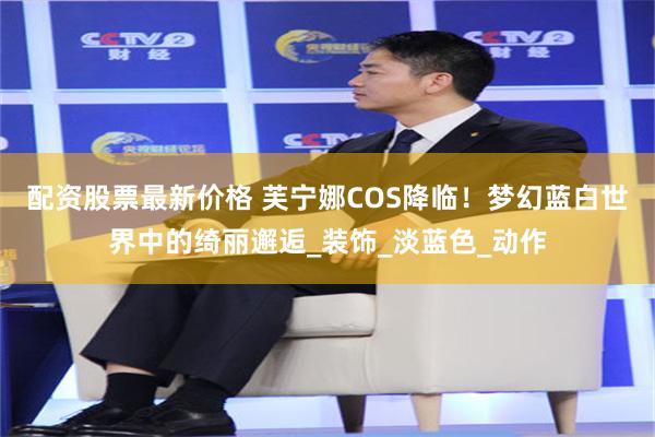 配资股票最新价格 芙宁娜COS降临！梦幻蓝白世界中的绮丽邂逅_装饰_淡蓝色_动作