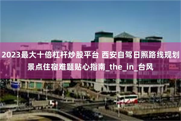 2023最大十倍杠杆炒股平台 西安自驾日照路线规划景点住宿难题贴心指南_the_in_台风