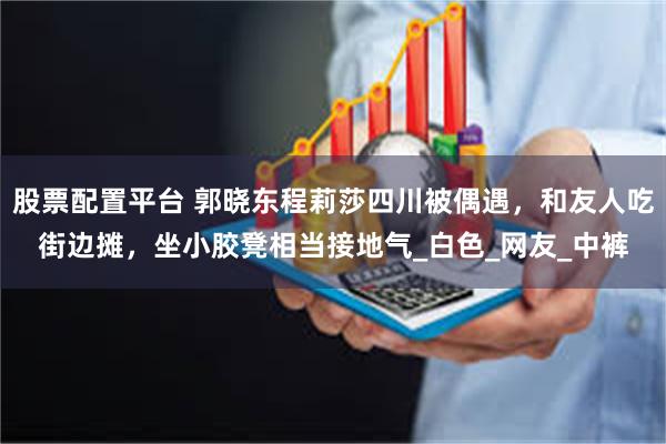 股票配置平台 郭晓东程莉莎四川被偶遇，和友人吃街边摊，坐小胶凳相当接地气_白色_网友_中裤