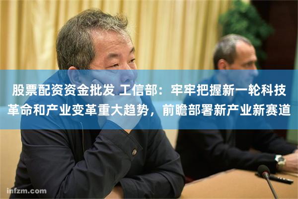 股票配资资金批发 工信部：牢牢把握新一轮科技革命和产业变革重大趋势，前瞻部署新产业新赛道