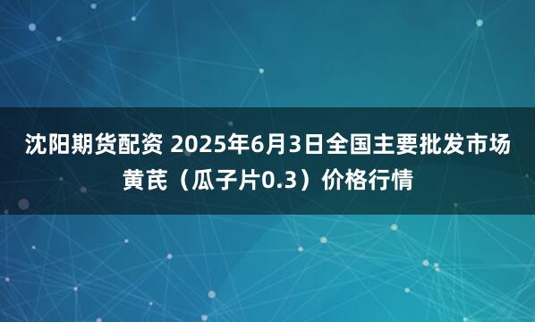 沈阳期货配资 2025年6月3日全国主要批发市场黄芪（瓜子片0.3）价格行情