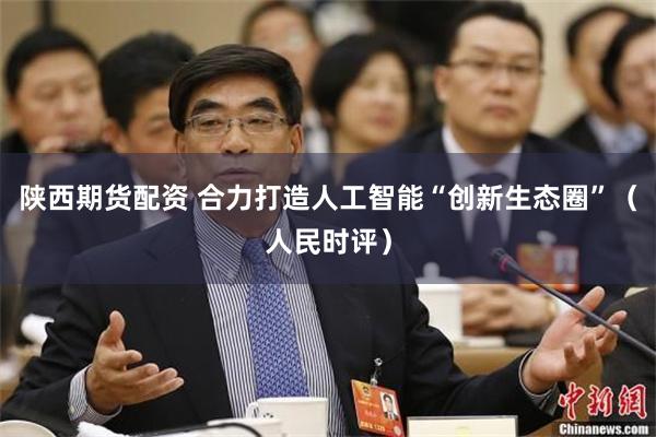 陕西期货配资 合力打造人工智能“创新生态圈”（人民时评）