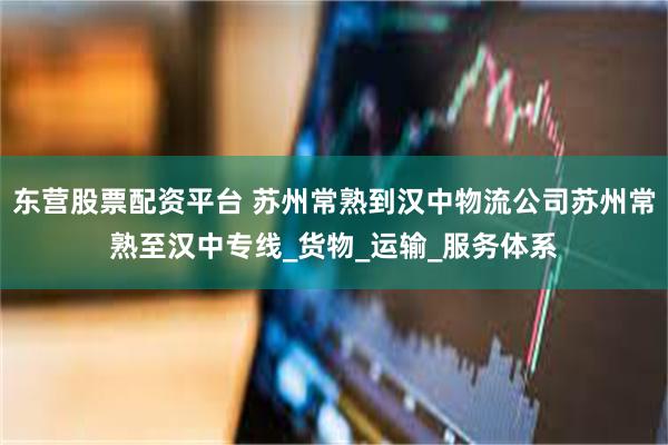 东营股票配资平台 苏州常熟到汉中物流公司苏州常熟至汉中专线_货物_运输_服务体系