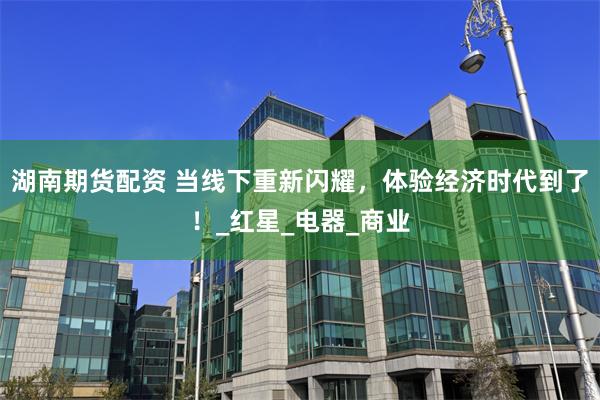 湖南期货配资 当线下重新闪耀，体验经济时代到了！_红星_电器_商业
