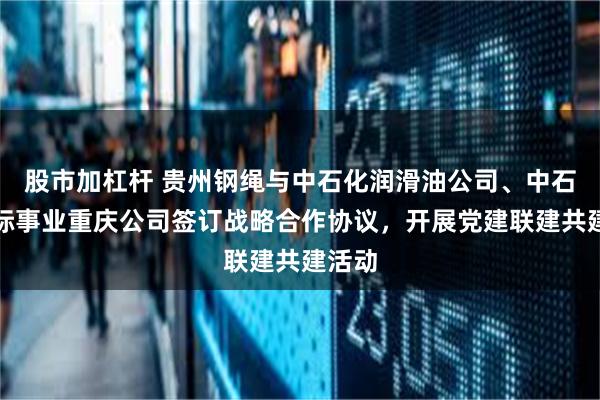 股市加杠杆 贵州钢绳与中石化润滑油公司、中石化国际事业重庆公司签订战略合作协议，开展党建联建共建活动