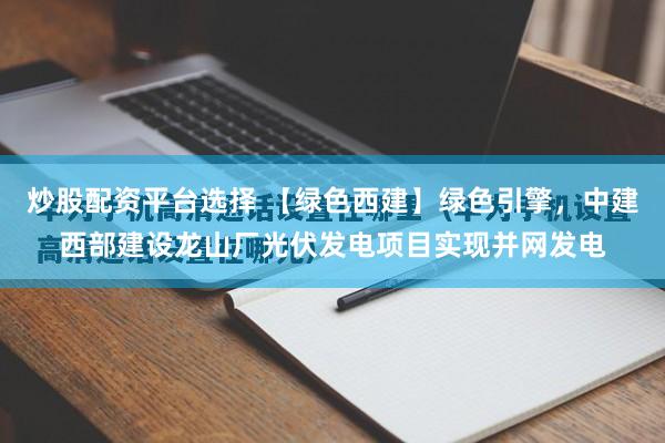 炒股配资平台选择 【绿色西建】绿色引擎，中建西部建设龙山厂光伏发电项目实现并网发电