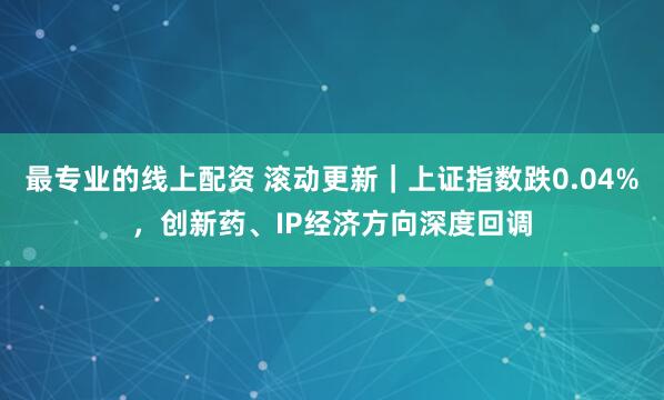 最专业的线上配资 滚动更新｜上证指数跌0.04%，创新药、IP经济方向深度回调