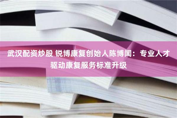 武汉配资炒股 锐博康复创始人陈博闻：专业人才驱动康复服务标准升级