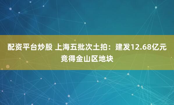 配资平台炒股 上海五批次土拍：建发12.68亿元竞得金山区地块