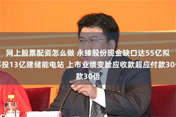 网上股票配资怎么做 永臻股份现金缺口达55亿拟再投13亿建储能电站 上市业绩变脸应收款超应付款30倍