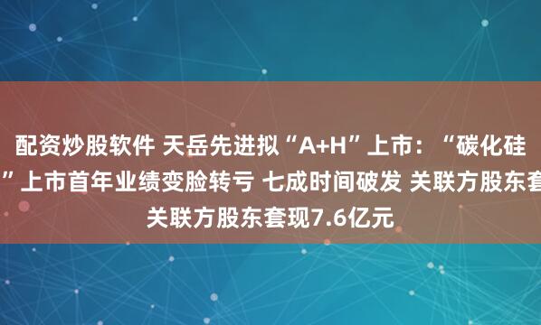 配资炒股软件 天岳先进拟“A+H”上市：“碳化硅衬底第一股”上市首年业绩变脸转亏 七成时间破发 关联方股东套现7.6亿元