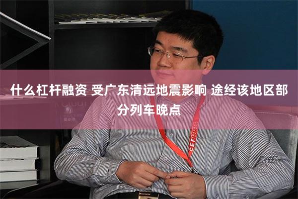 什么杠杆融资 受广东清远地震影响 途经该地区部分列车晚点
