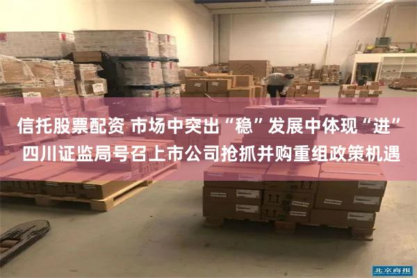 信托股票配资 市场中突出“稳”发展中体现“进” 四川证监局号召上市公司抢抓并购重组政策机遇