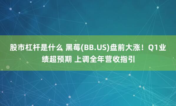 股市杠杆是什么 黑莓(BB.US)盘前大涨！Q1业绩超预期 上调全年营收指引