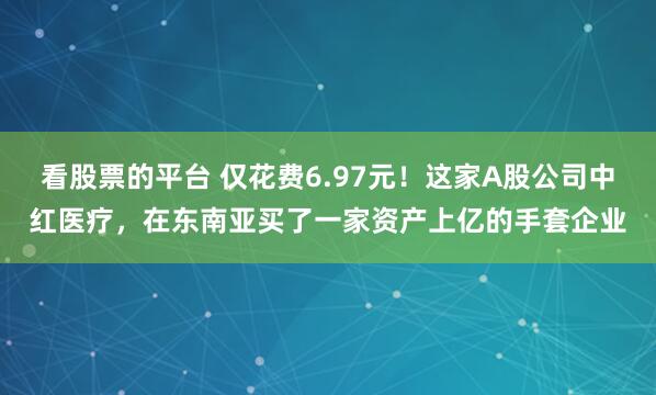 看股票的平台 仅花费6.97元！这家A股公司中红医疗，在东南亚买了一家资产上亿的手套企业