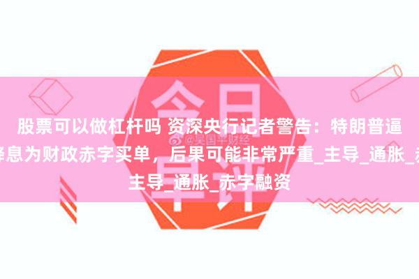股票可以做杠杆吗 资深央行记者警告：特朗普逼美联储降息为财政赤字买单，后果可能非常严重_主导_通胀_赤字融资