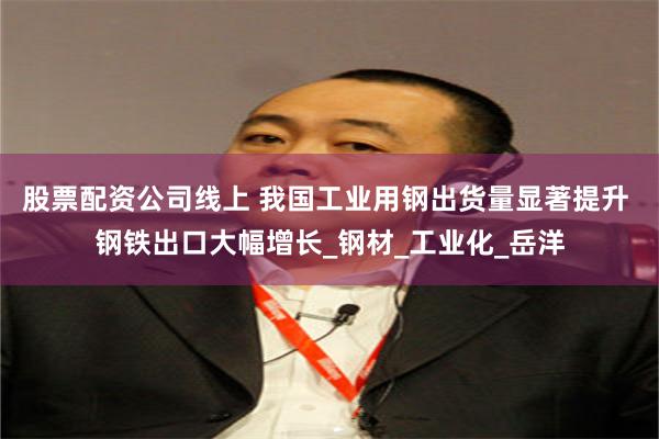 股票配资公司线上 我国工业用钢出货量显著提升 钢铁出口大幅增长_钢材_工业化_岳洋
