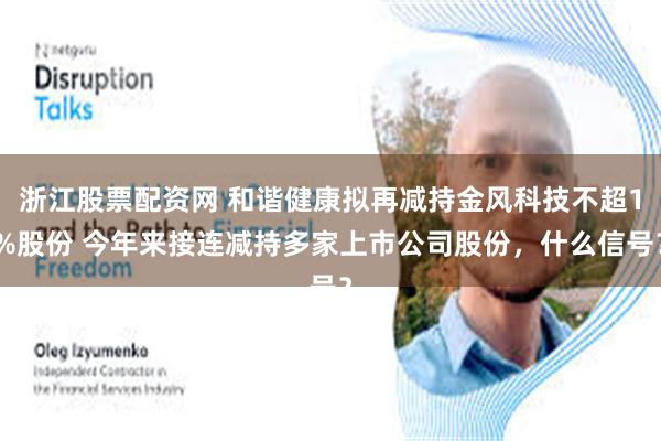浙江股票配资网 和谐健康拟再减持金风科技不超1%股份 今年来接连减持多家上市公司股份，什么信号？
