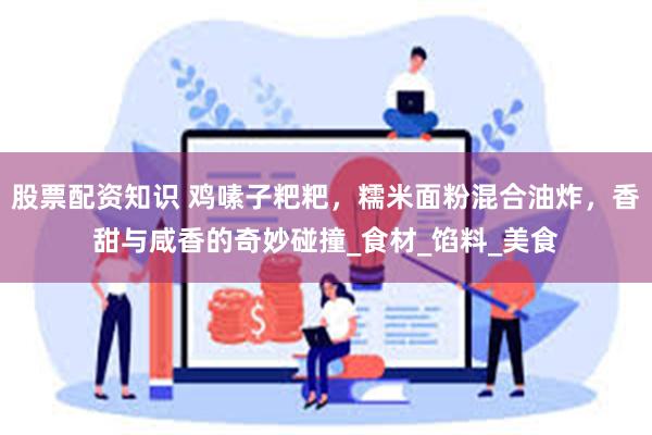 股票配资知识 鸡嗉子粑粑，糯米面粉混合油炸，香甜与咸香的奇妙碰撞_食材_馅料_美食