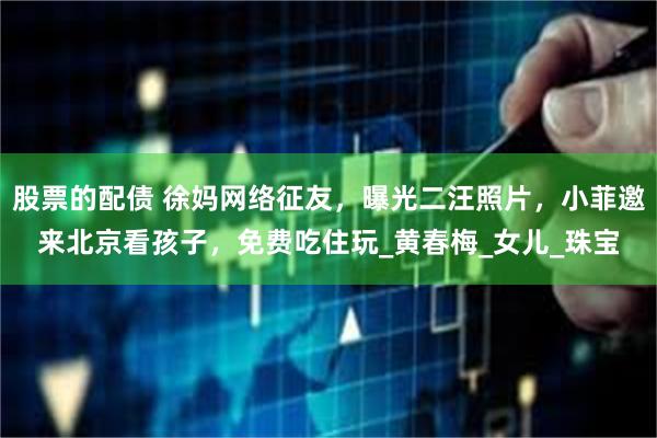 股票的配债 徐妈网络征友，曝光二汪照片，小菲邀来北京看孩子，免费吃住玩_黄春梅_女儿_珠宝