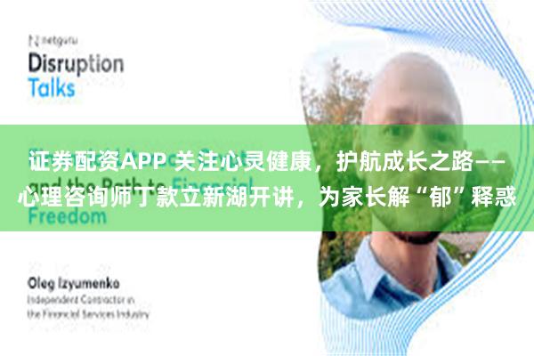 证券配资APP 关注心灵健康，护航成长之路——心理咨询师丁款立新湖开讲，为家长解“郁”释惑