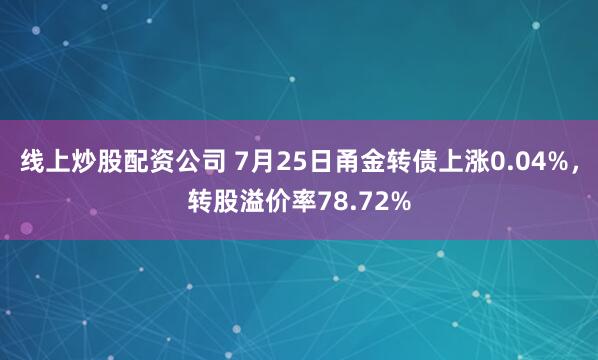 线上炒股配资公司 7月25日甬金转债上涨0.04%，转股溢价率78.72%