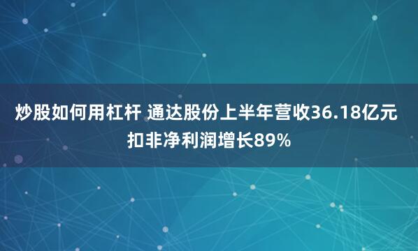 炒股如何用杠杆 通达股份上半年营收36.18亿元 扣非净利润增长89%
