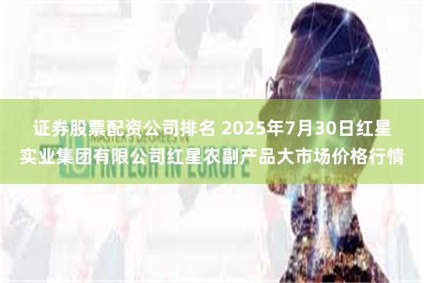 证券股票配资公司排名 2025年7月30日红星实业集团有限公司红星农副产品大市场价格行情