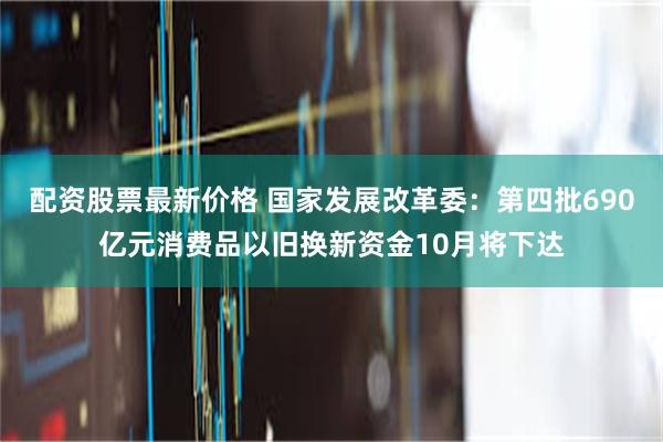 配资股票最新价格 国家发展改革委：第四批690亿元消费品以旧换新资金10月将下达