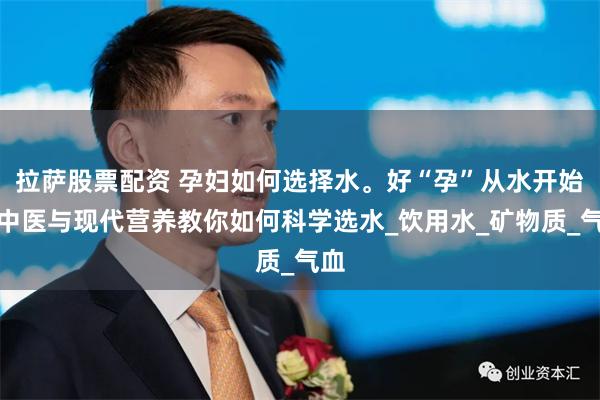 拉萨股票配资 孕妇如何选择水。好“孕”从水开始：中医与现代营养教你如何科学选水_饮用水_矿物质_气血