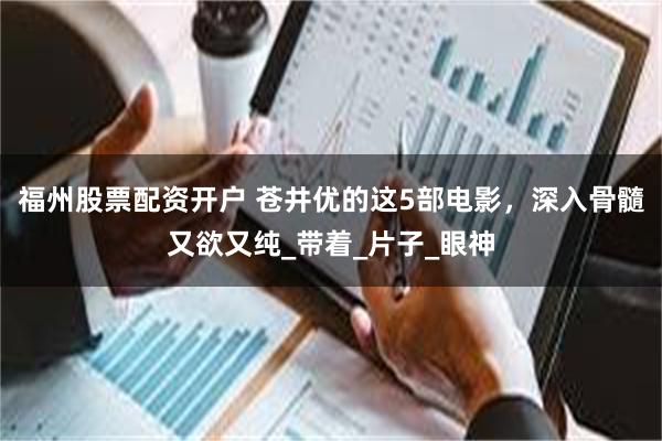 福州股票配资开户 苍井优的这5部电影，深入骨髓又欲又纯_带着_片子_眼神