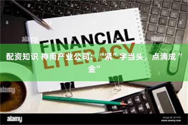配资知识 神南产业公司：“紧”字当头，点滴成“金”