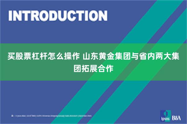买股票杠杆怎么操作 山东黄金集团与省内两大集团拓展合作